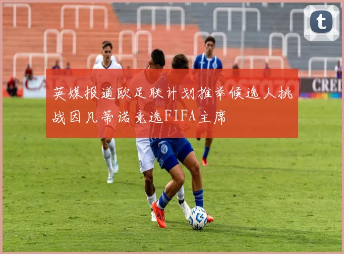 英媒报道欧足联计划推举候选人挑战因凡蒂诺竞选FIFA主席