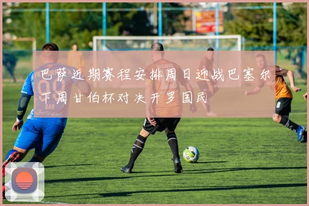 巴萨近期赛程安排周日迎战巴塞尔下周甘伯杯对决开罗国民