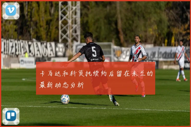 卡马达和科莫托续约后留在米兰的最新动态分析