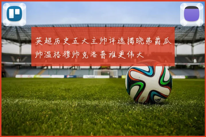 英超历史五大主帅评选揭晓弗爵瓜帅温格穆帅克洛普谁更伟大