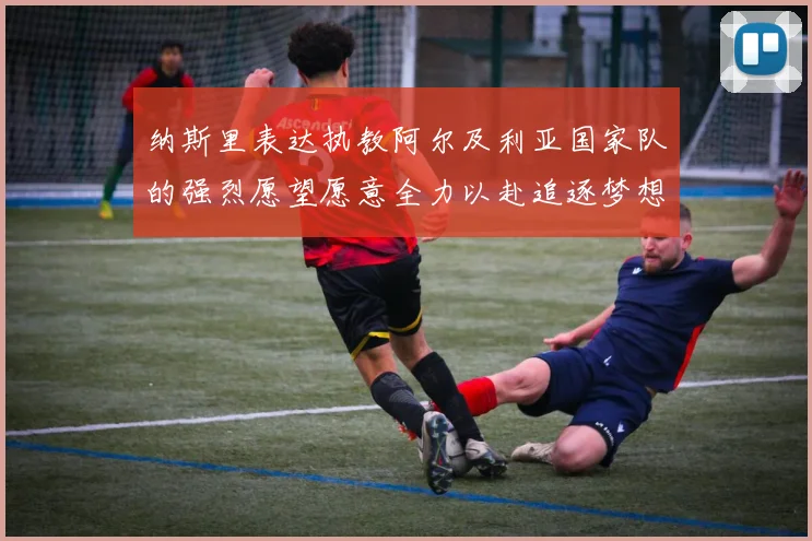 纳斯里表达执教阿尔及利亚国家队的强烈愿望愿意全力以赴追逐梦想