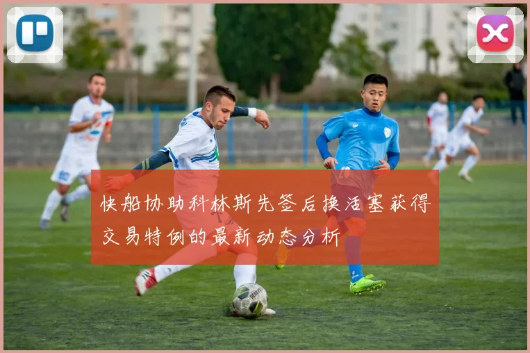 快船协助科林斯先签后换活塞获得交易特例的最新动态分析
