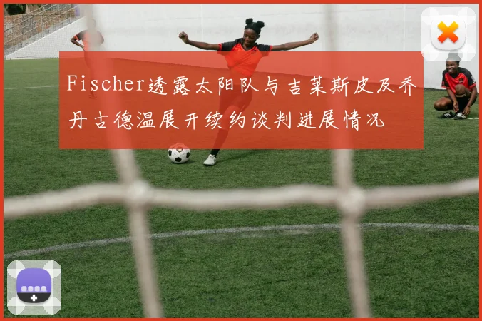 Fischer透露太阳队与吉莱斯皮及乔丹古德温展开续约谈判进展情况