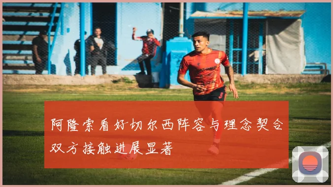 阿隆索看好切尔西阵容与理念契合双方接触进展显著