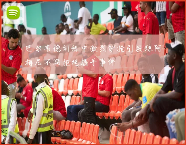 巴尔韦德训练中激烈铲抢引发琼阿梅尼不满拒绝握手事件