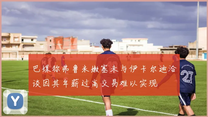 巴媒称弗鲁米嫩塞未与伊卡尔迪洽谈因其年薪过高交易难以实现