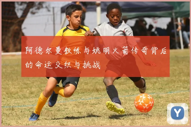 阿德尔曼教练与姚明火箭传奇背后的命运交织与挑战