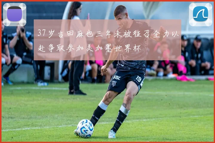 37岁吉田麻也三年未被征召全力以赴争取参加美加墨世界杯