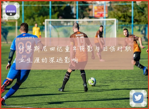 什琴斯尼回忆童年阴影与旧伤对职业生涯的深远影响