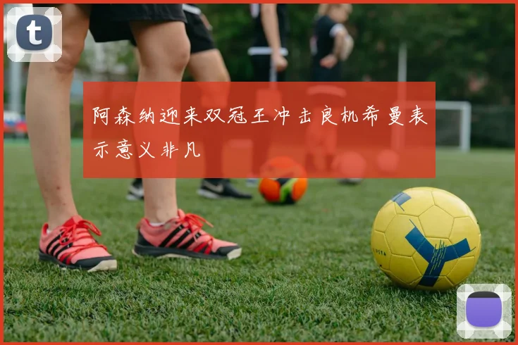 阿森纳迎来双冠王冲击良机希曼表示意义非凡