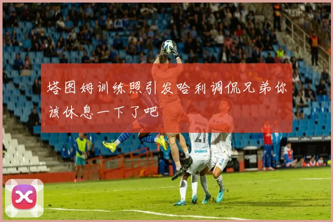 塔图姆训练照引发哈利调侃兄弟你该休息一下了吧