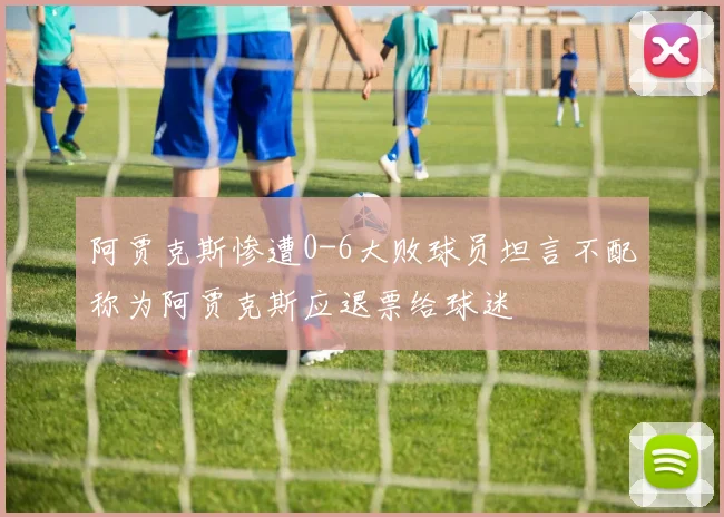 阿贾克斯惨遭0-6大败球员坦言不配称为阿贾克斯应退票给球迷