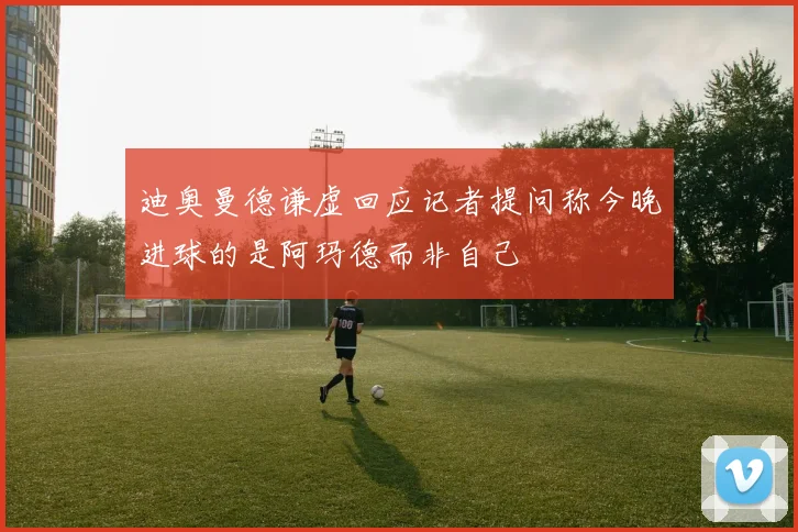 迪奥曼德谦虚回应记者提问称今晚进球的是阿玛德而非自己