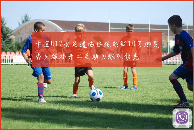 中国U17女足遭遇逆境朝鲜10号柳炅香头球梅开二度助力球队领先