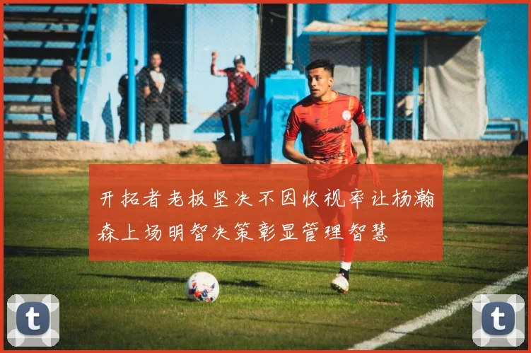 开拓者老板坚决不因收视率让杨瀚森上场明智决策彰显管理智慧