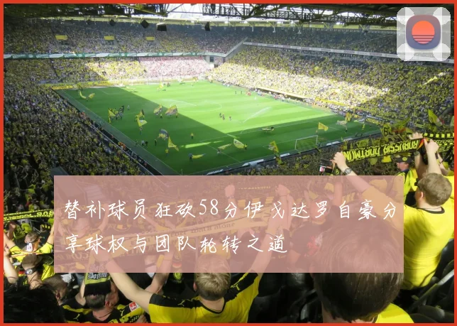 替补球员狂砍58分伊戈达罗自豪分享球权与团队轮转之道