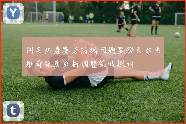 国足热身赛后防线问题显现久尔杰维奇深度分析调整策略探讨