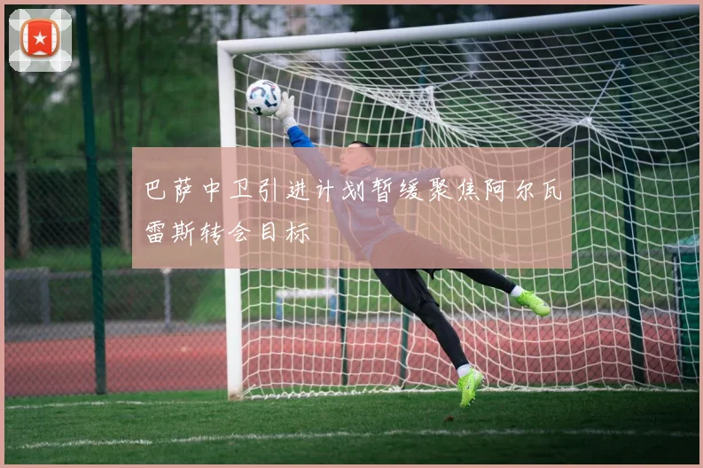 巴萨中卫引进计划暂缓聚焦阿尔瓦雷斯转会目标