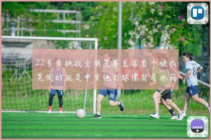 22号秀挑战全明星赛直言首个被我晃倒的就是申京他打球像背着冰箱一样笨重