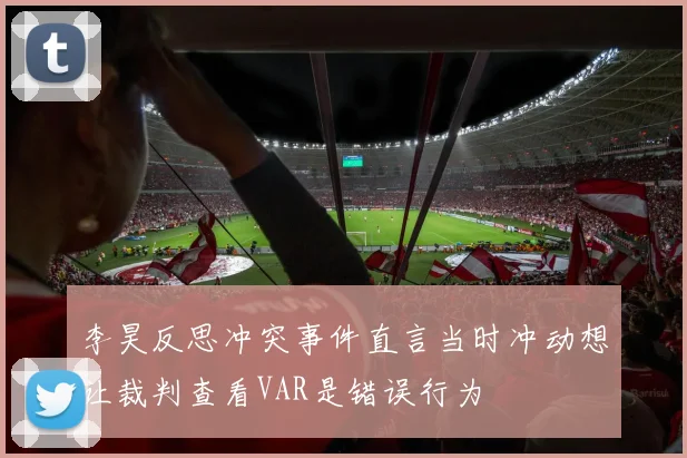 李昊反思冲突事件直言当时冲动想让裁判查看VAR是错误行为