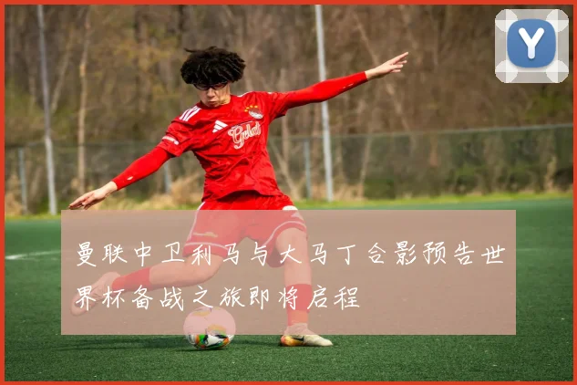 曼联中卫利马与大马丁合影预告世界杯备战之旅即将启程