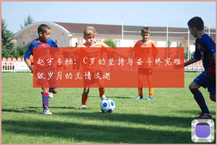 赵宇专栏:C罗的坚持与奋斗终究难敌岁月的无情流逝