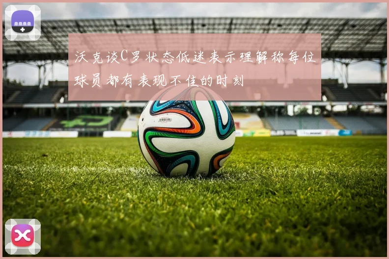 沃克谈C罗状态低迷表示理解称每位球员都有表现不佳的时刻