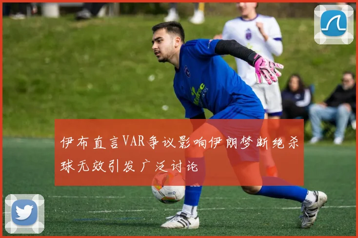 伊布直言VAR争议影响伊朗梦断绝杀球无效引发广泛讨论