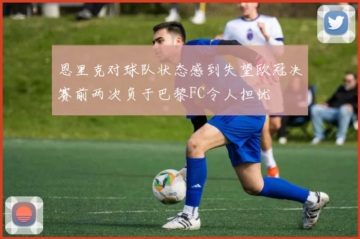 恩里克对球队状态感到失望欧冠决赛前两次负于巴黎FC令人担忧