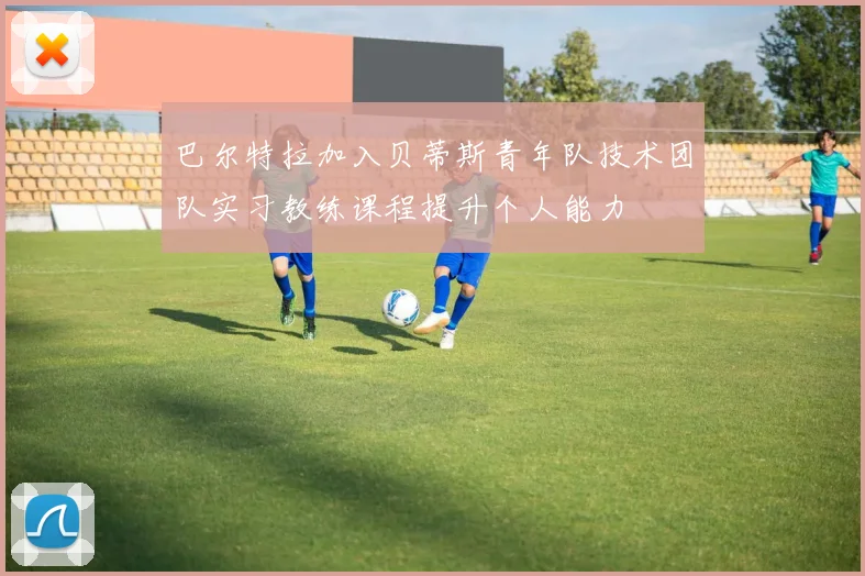 巴尔特拉加入贝蒂斯青年队技术团队实习教练课程提升个人能力