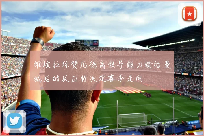 维埃拉称赞厄德高领导能力输给曼城后的反应将决定赛季走向