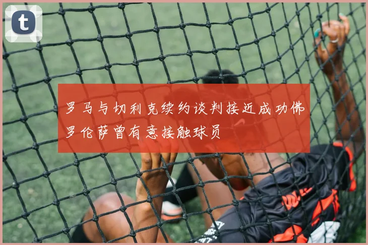 罗马与切利克续约谈判接近成功佛罗伦萨曾有意接触球员